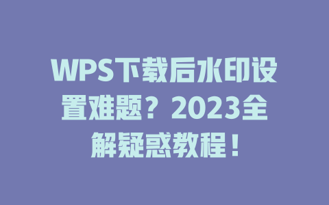 WPS下载后水印设置难题？2023全解疑惑教程！ 一